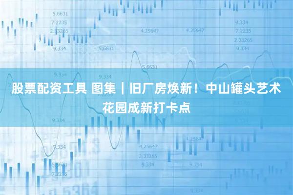 股票配资工具 图集｜旧厂房焕新！中山罐头艺术花园成新打卡点