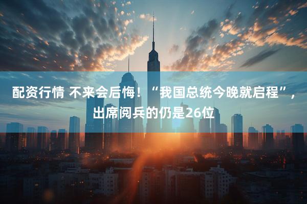 配资行情 不来会后悔！“我国总统今晚就启程”，出席阅兵的仍是26位