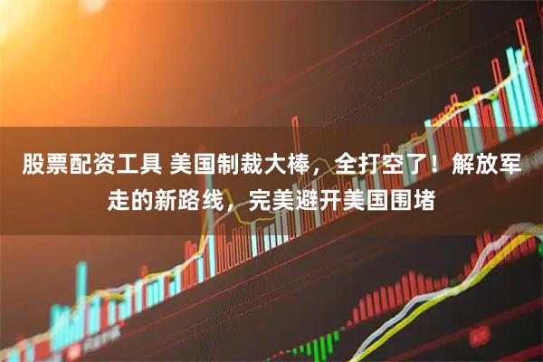 股票配资工具 美国制裁大棒，全打空了！解放军走的新路线，完美避开美国围堵