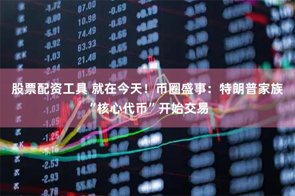股票配资工具 就在今天！币圈盛事：特朗普家族“核心代币”开始交易