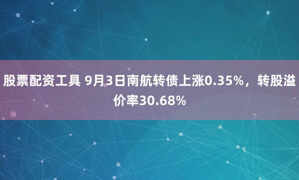 股票配资工具 9月3日南航转债上涨0.35%，转股溢价率30.68%