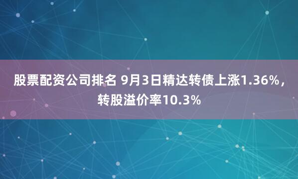 股票配资公司排名 9月3日精达转债上涨1.36%，转股溢价率10.3%