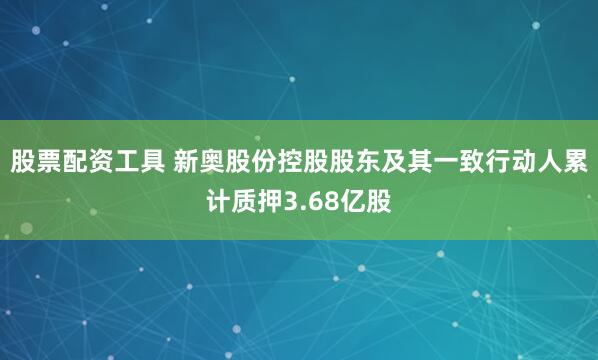 股票配资工具 新奥股份控股股东及其一致行动人累计质押3.68亿股