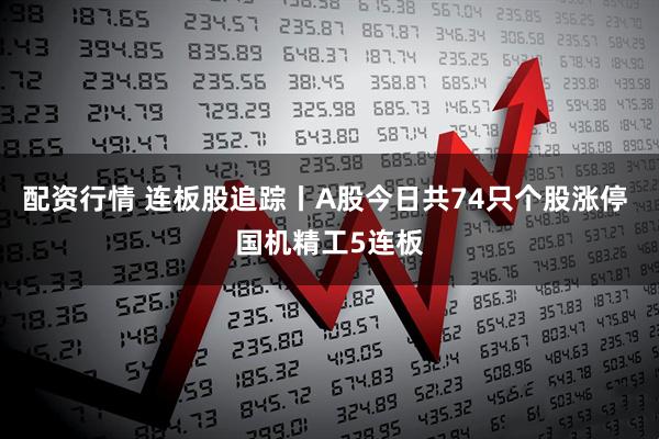 配资行情 连板股追踪丨A股今日共74只个股涨停 国机精工5连板