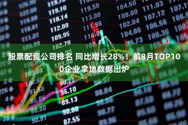 股票配资公司排名 同比增长28%！前8月TOP100企业拿地数据出炉
