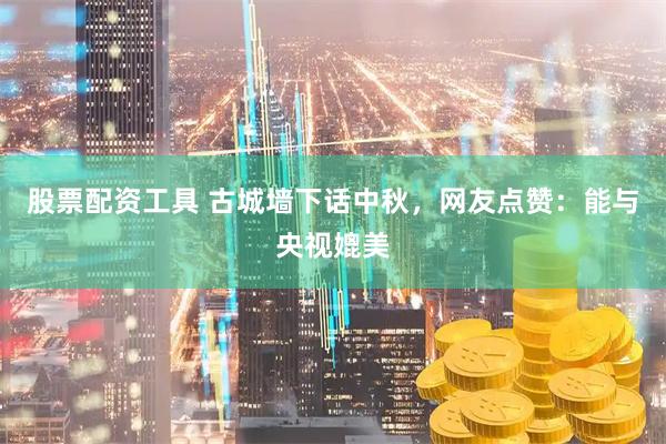 股票配资工具 古城墙下话中秋，网友点赞：能与央视媲美