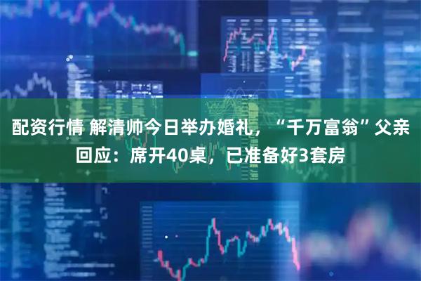 配资行情 解清帅今日举办婚礼，“千万富翁”父亲回应：席开40桌，已准备好3套房