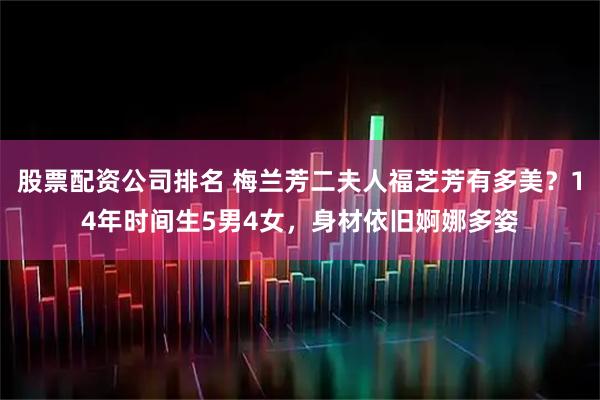 股票配资公司排名 梅兰芳二夫人福芝芳有多美？14年时间生5男4女，身材依旧婀娜多姿
