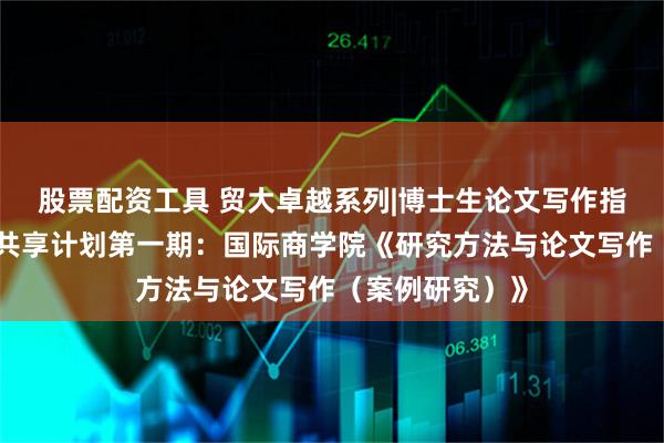 股票配资工具 贸大卓越系列|博士生论文写作指导课精品资源共享计划第一期：国际商学院《研究方法与论文写作（案例研究）》