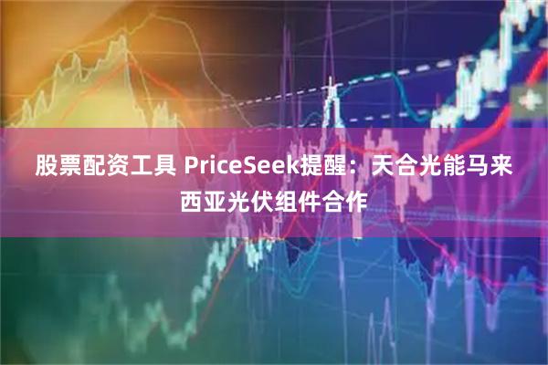 股票配资工具 PriceSeek提醒:天合光能马来西亚光伏组件合作
