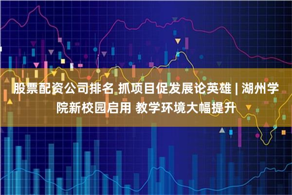 股票配资公司排名 抓项目促发展论英雄 | 湖州学院新校园启用 教学环境大幅提升