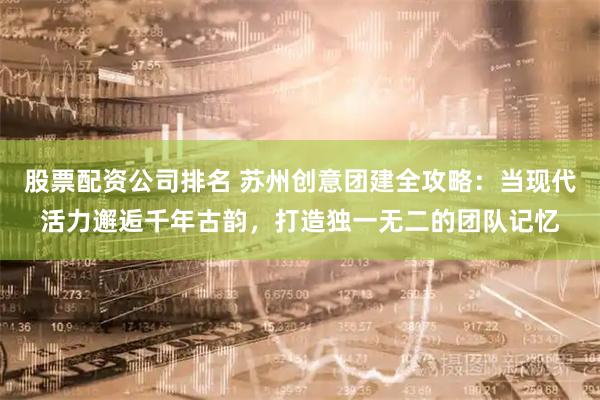 股票配资公司排名 苏州创意团建全攻略:当现代活力邂逅千年古韵,打造独一无二的团队记忆