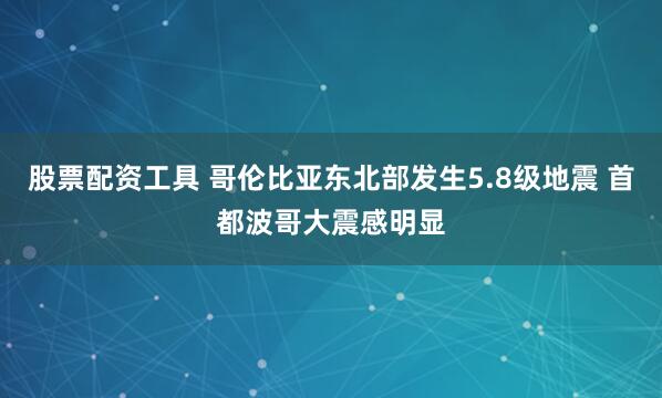 股票配资工具 哥伦比亚东北部发生5.8级地震 首都波哥大震感明显