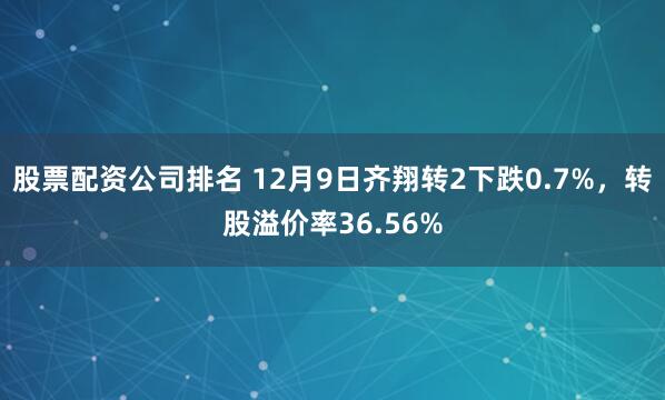 股票配资公司排名 12月9日齐翔转2下跌0.7%，转股溢价率36.56%