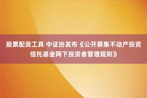 股票配资工具 中证协发布《公开募集不动产投资信托基金网下投资者管理规则》