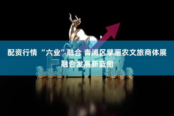 配资行情 “六业”融合 青浦区擘画农文旅商体展融合发展新蓝图
