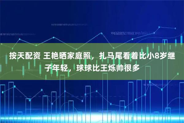按天配资 王艳晒家庭照，扎马尾看着比小8岁继子年轻，球球比王烁帅很多