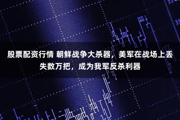 股票配资行情 朝鲜战争大杀器，美军在战场上丢失数万把，成为我军反杀利器