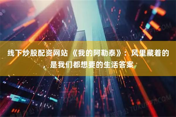 线下炒股配资网站 《我的阿勒泰》：风里藏着的，是我们都想要的生活答案