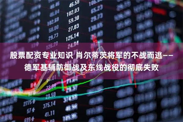 股票配资专业知识 肖尔蒂茨将军的不战而逃——德军基辅防御战及东线战役的彻底失败