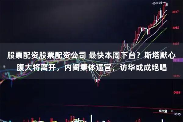 股票配资股票配资公司 最快本周下台？斯塔默心腹大将离开，内阁集体逼宫，访华或成绝唱