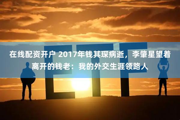 在线配资开户 2017年钱其琛病逝，李肇星望着离开的钱老：我的外交生涯领路人