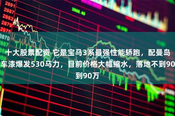 十大股票配资 它是宝马3系最强性能轿跑，配曼岛绿车漆爆发530马力，目前价格大幅缩水，落地不到90万