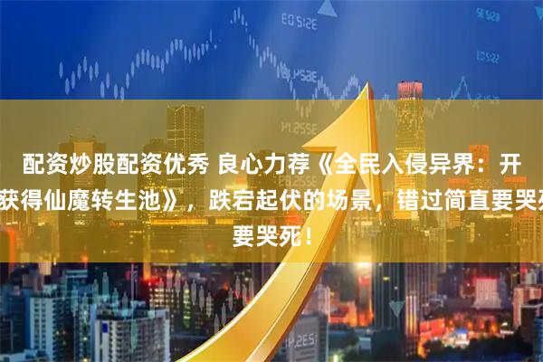 配资炒股配资优秀 良心力荐《全民入侵异界：开局获得仙魔转生池》，跌宕起伏的场景，错过简直要哭死！