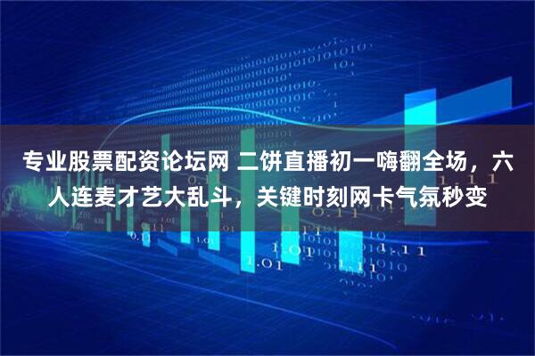 专业股票配资论坛网 二饼直播初一嗨翻全场，六人连麦才艺大乱斗，关键时刻网卡气氛秒变