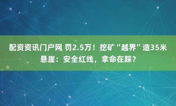 配资资讯门户网 罚2.5万！挖矿“越界”造35米悬崖：安全红线，拿命在踩？