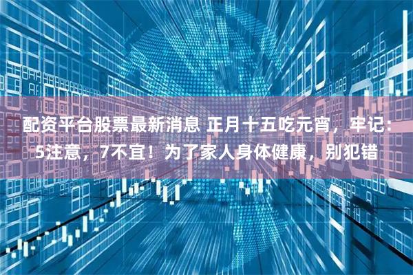 配资平台股票最新消息 正月十五吃元宵,牢记:5注意,7不宜!为了家人身体健康,别犯错