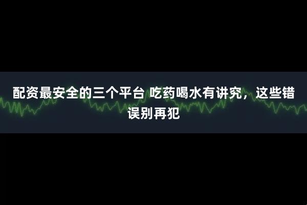 配资最安全的三个平台 吃药喝水有讲究，这些错误别再犯