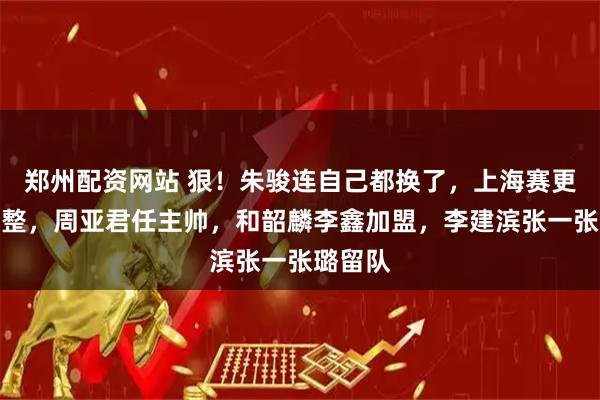郑州配资网站 狠！朱骏连自己都换了，上海赛更达大调整，周亚君任主帅，和韶麟李鑫加盟，李建滨张一张璐留队