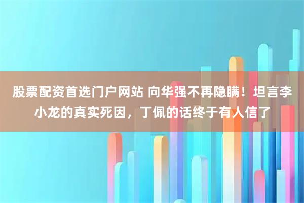 股票配资首选门户网站 向华强不再隐瞒！坦言李小龙的真实死因，丁佩的话终于有人信了