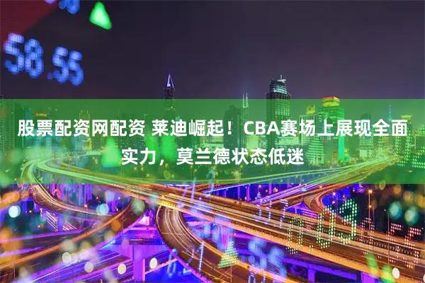 股票配资网配资 莱迪崛起!CBA赛场上展现全面实力,莫兰德状态低迷