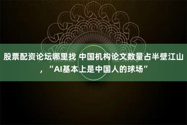 股票配资论坛哪里找 中国机构论文数量占半壁江山，“AI基本上是中国人的球场”
