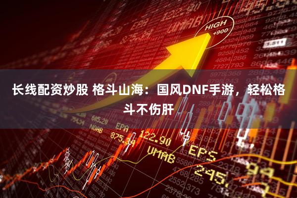 长线配资炒股 格斗山海：国风DNF手游，轻松格斗不伤肝