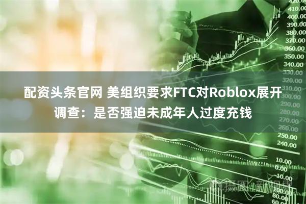 配资头条官网 美组织要求FTC对Roblox展开调查：是否强迫未成年人过度充钱