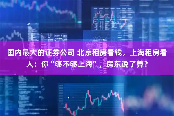 国内最大的证券公司 北京租房看钱，上海租房看人：你“够不够上海”，房东说了算？