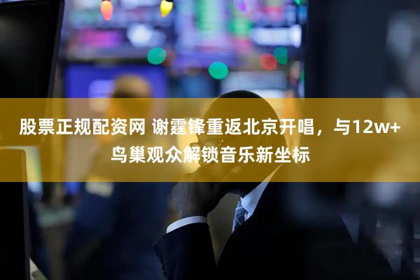 股票正规配资网 谢霆锋重返北京开唱，与12w+鸟巢观众解锁音乐新坐标