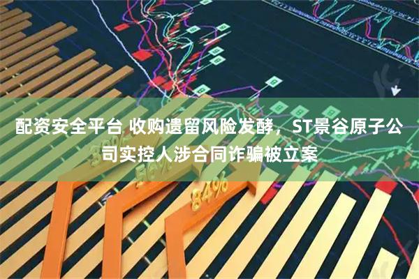 配资安全平台 收购遗留风险发酵，ST景谷原子公司实控人涉合同诈骗被立案
