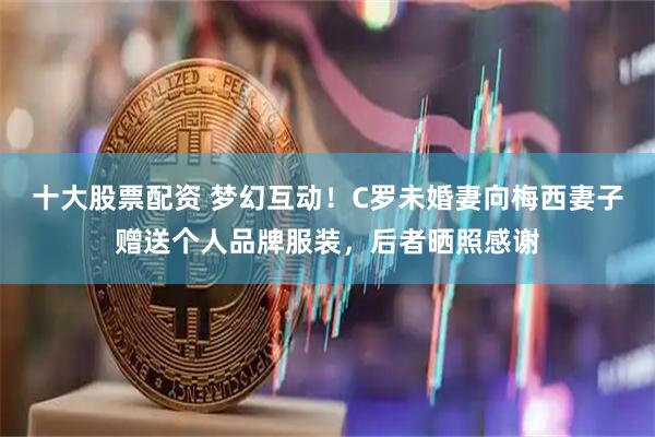 十大股票配资 梦幻互动！C罗未婚妻向梅西妻子赠送个人品牌服装，后者晒照感谢